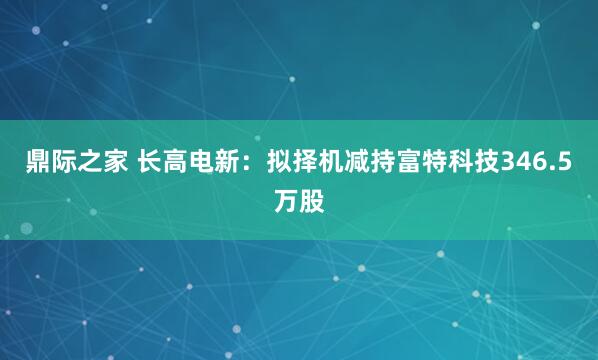 鼎际之家 长高电新：拟择机减持富特科技346.5万股