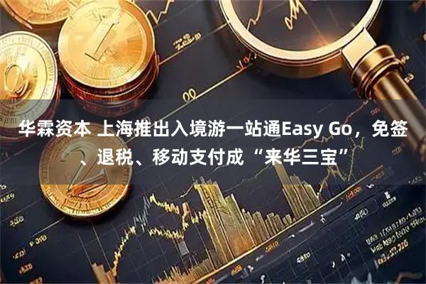 华霖资本 上海推出入境游一站通Easy Go,免签、退税、移动支付成 “来华三宝”