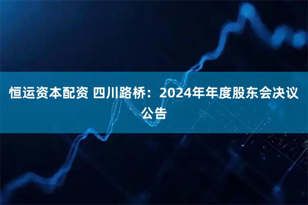 恒运资本配资 四川路桥：2024年年度股东会决议公告