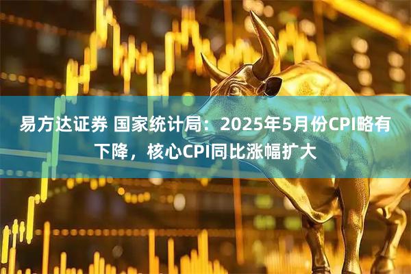 易方达证券 国家统计局：2025年5月份CPI略有下降，核心CPI同比涨幅扩大