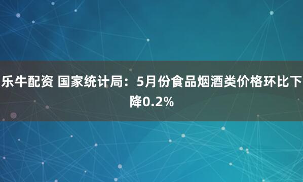 乐牛配资 国家统计局：5月份食品烟酒类价格环比下降0.2%