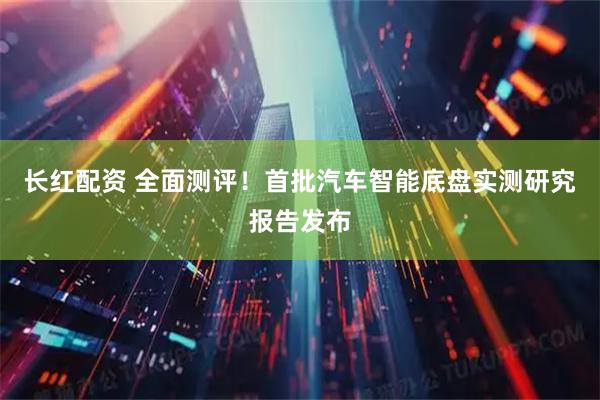 长红配资 全面测评！首批汽车智能底盘实测研究报告发布
