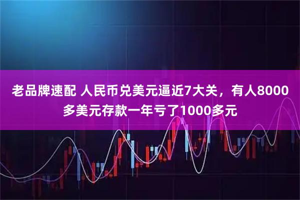 老品牌速配 人民币兑美元逼近7大关，有人8000多美元存款一年亏了1000多元