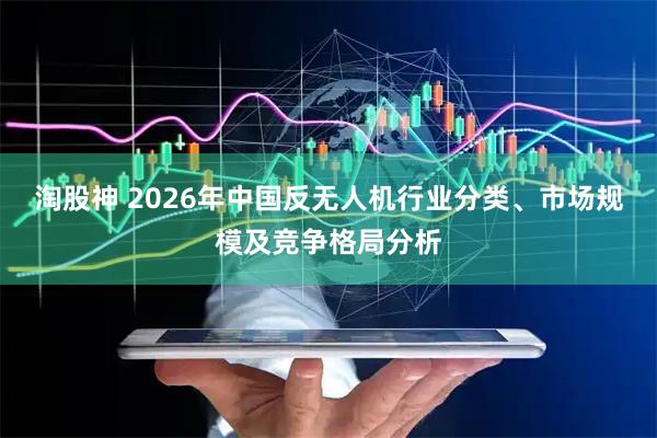 淘股神 2026年中国反无人机行业分类、市场规模及竞争格局分析
