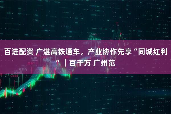 百进配资 广湛高铁通车，产业协作先享“同城红利”｜百千万 广州范