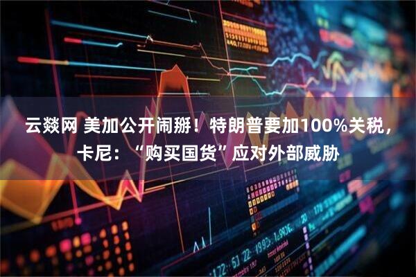 云燚网 美加公开闹掰！特朗普要加100%关税，卡尼：“购买国货”应对外部威胁
