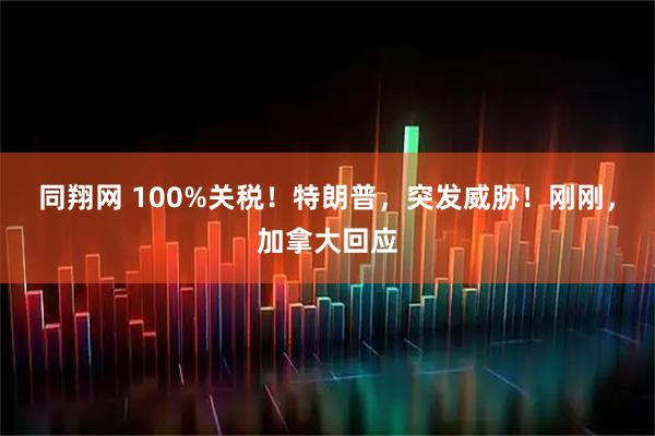 同翔网 100%关税！特朗普，突发威胁！刚刚，加拿大回应