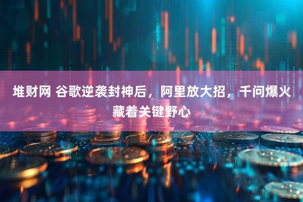 堆财网 谷歌逆袭封神后，阿里放大招，千问爆火藏着关键野心