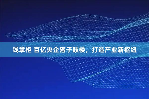钱掌柜 百亿央企落子鼓楼，打造产业新枢纽