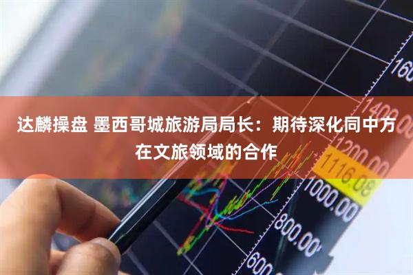 达麟操盘 墨西哥城旅游局局长：期待深化同中方在文旅领域的合作