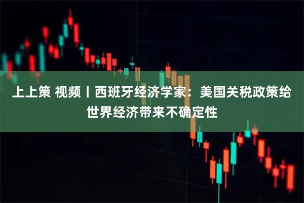 上上策 视频丨西班牙经济学家：美国关税政策给世界经济带来不确定性
