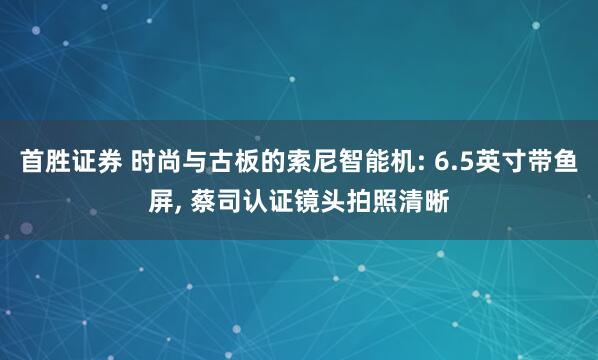 首胜证券 时尚与古板的索尼智能机: 6.5英寸带鱼屏, 蔡司认证镜头拍照清晰