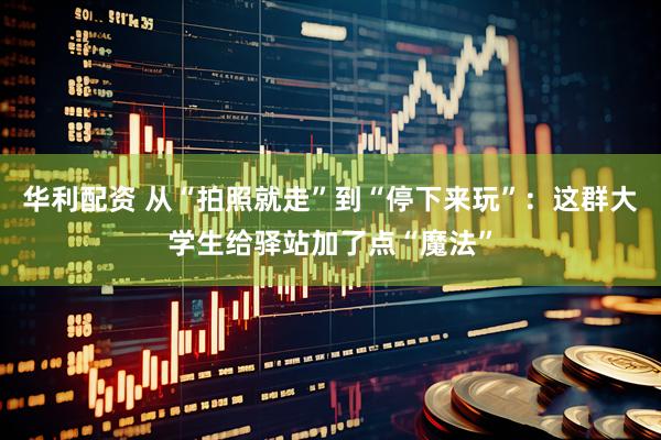 华利配资 从“拍照就走”到“停下来玩”：这群大学生给驿站加了点“魔法”