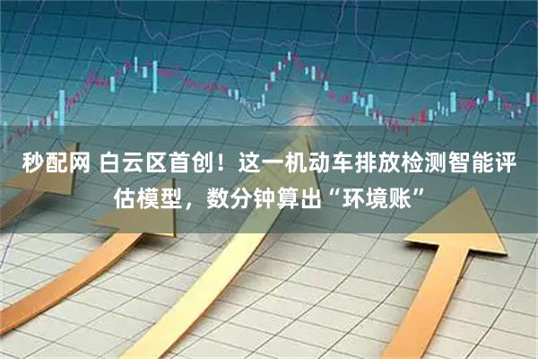 秒配网 白云区首创！这一机动车排放检测智能评估模型，数分钟算出“环境账”